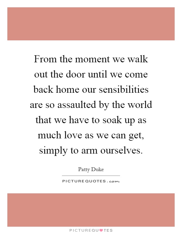 From the moment we walk out the door until we come back home our sensibilities are so assaulted by the world that we have to soak up as much love as we can get, simply to arm ourselves Picture Quote #1