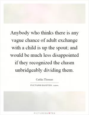 Anybody who thinks there is any vague chance of adult exchange with a child is up the spout; and would be much less disappointed if they recognized the chasm unbridgeably dividing them Picture Quote #1