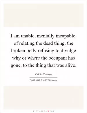 I am unable, mentally incapable, of relating the dead thing, the broken body refusing to divulge why or where the occupant has gone, to the thing that was alive Picture Quote #1