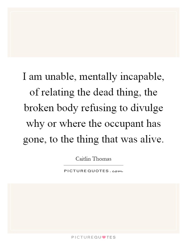 I am unable, mentally incapable, of relating the dead thing, the broken body refusing to divulge why or where the occupant has gone, to the thing that was alive Picture Quote #1