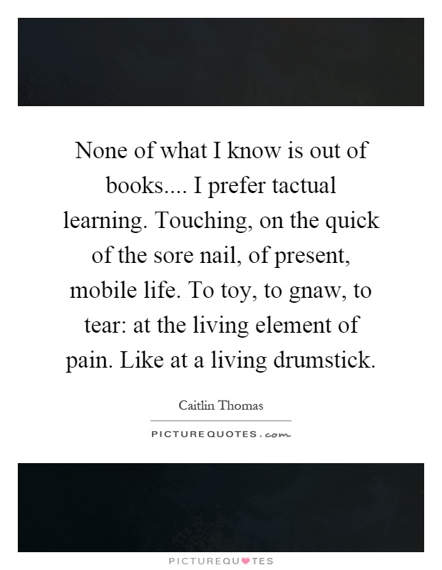 None of what I know is out of books.... I prefer tactual learning. Touching, on the quick of the sore nail, of present, mobile life. To toy, to gnaw, to tear: at the living element of pain. Like at a living drumstick Picture Quote #1
