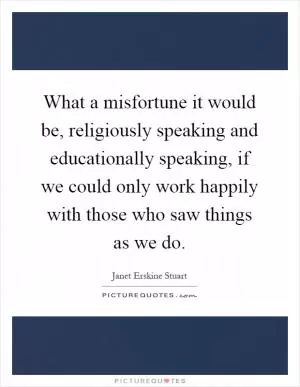 What a misfortune it would be, religiously speaking and educationally speaking, if we could only work happily with those who saw things as we do Picture Quote #1