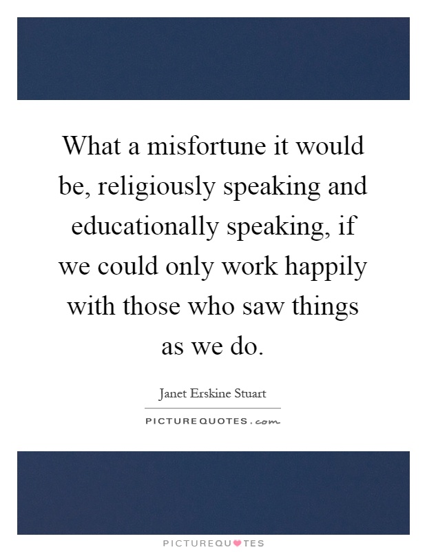 What a misfortune it would be, religiously speaking and educationally speaking, if we could only work happily with those who saw things as we do Picture Quote #1