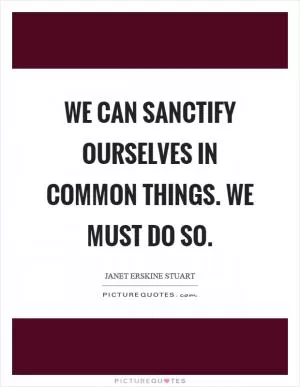 We can sanctify ourselves in common things. We must do so Picture Quote #1