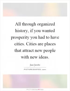 All through organized history, if you wanted prosperity you had to have cities. Cities are places that attract new people with new ideas Picture Quote #1