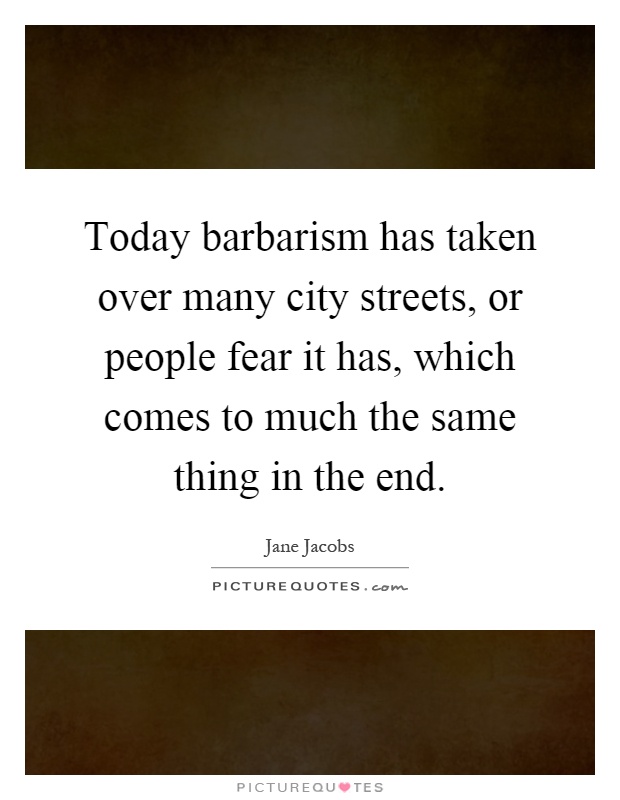Today barbarism has taken over many city streets, or people fear it has, which comes to much the same thing in the end Picture Quote #1
