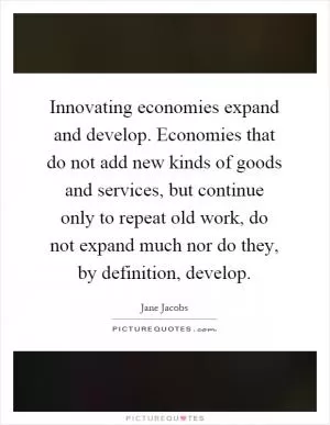 Innovating economies expand and develop. Economies that do not add new kinds of goods and services, but continue only to repeat old work, do not expand much nor do they, by definition, develop Picture Quote #1