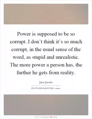 Power is supposed to be so corrupt. I don’t think it’s so much corrupt, in the usual sense of the word, as stupid and unrealistic. The more power a person has, the further he gets from reality Picture Quote #1