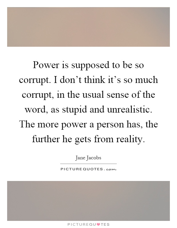 Power is supposed to be so corrupt. I don't think it's so much corrupt, in the usual sense of the word, as stupid and unrealistic. The more power a person has, the further he gets from reality Picture Quote #1