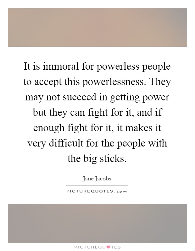 It is immoral for powerless people to accept this powerlessness. They may not succeed in getting power but they can fight for it, and if enough fight for it, it makes it very difficult for the people with the big sticks Picture Quote #1