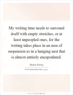 My writing time needs to surround itself with empty stretches, or at least unpeopled ones, for the writing takes place in an area of suspension as in a hanging nest that is almost entirely encapsulated Picture Quote #1