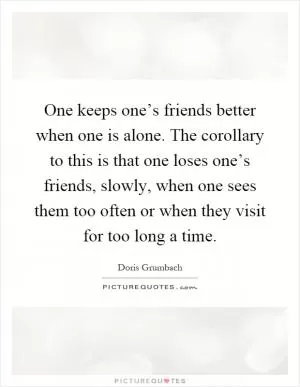 One keeps one’s friends better when one is alone. The corollary to this is that one loses one’s friends, slowly, when one sees them too often or when they visit for too long a time Picture Quote #1