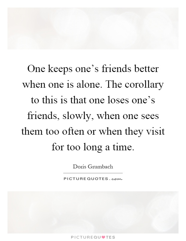 One keeps one's friends better when one is alone. The corollary to this is that one loses one's friends, slowly, when one sees them too often or when they visit for too long a time Picture Quote #1