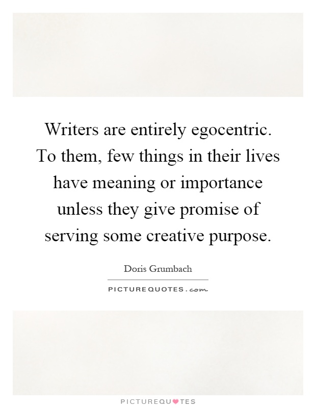 Writers are entirely egocentric. To them, few things in their lives have meaning or importance unless they give promise of serving some creative purpose Picture Quote #1