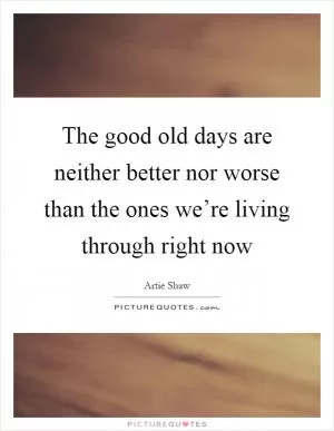 The good old days are neither better nor worse than the ones we’re living through right now Picture Quote #1
