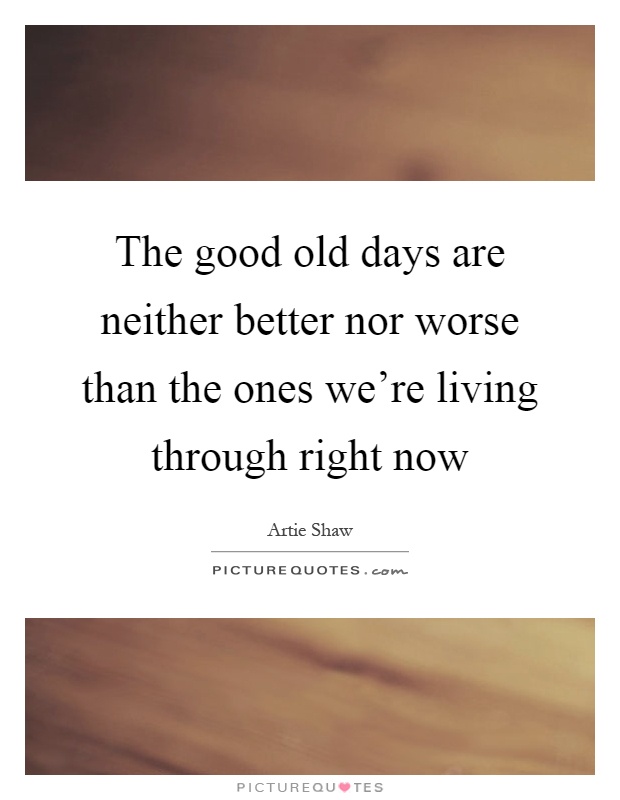 The good old days are neither better nor worse than the ones we're living through right now Picture Quote #1