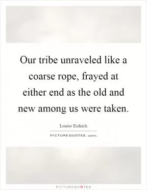 Our tribe unraveled like a coarse rope, frayed at either end as the old and new among us were taken Picture Quote #1