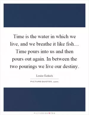 Time is the water in which we live, and we breathe it like fish.... Time pours into us and then pours out again. In between the two pourings we live our destiny Picture Quote #1