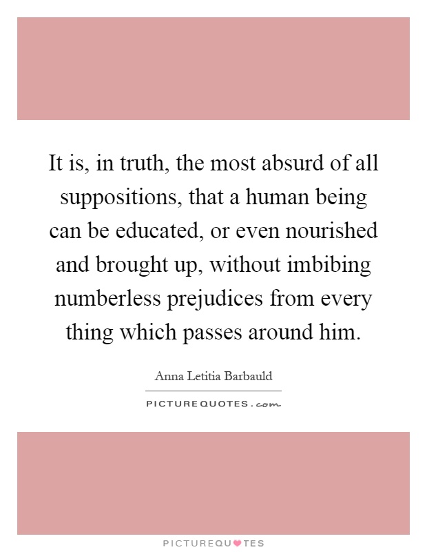 It is, in truth, the most absurd of all suppositions, that a human being can be educated, or even nourished and brought up, without imbibing numberless prejudices from every thing which passes around him Picture Quote #1