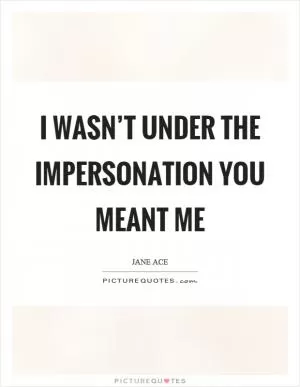 I wasn’t under the impersonation you meant me Picture Quote #1