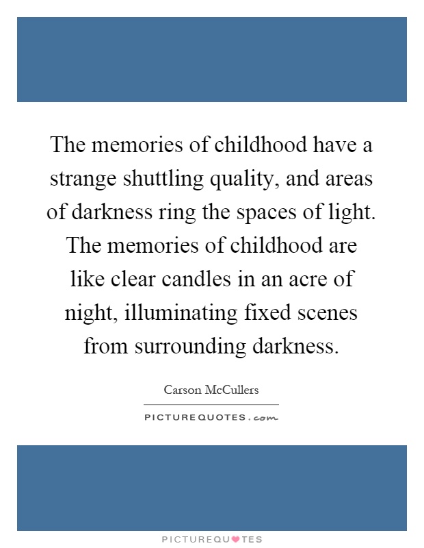 The memories of childhood have a strange shuttling quality, and areas of darkness ring the spaces of light. The memories of childhood are like clear candles in an acre of night, illuminating fixed scenes from surrounding darkness Picture Quote #1