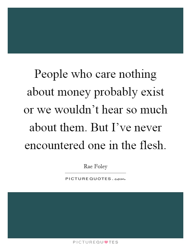 People who care nothing about money probably exist or we wouldn't hear so much about them. But I've never encountered one in the flesh Picture Quote #1