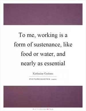To me, working is a form of sustenance, like food or water, and nearly as essential Picture Quote #1