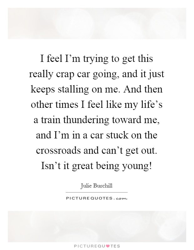 I feel I'm trying to get this really crap car going, and it just keeps stalling on me. And then other times I feel like my life's a train thundering toward me, and I'm in a car stuck on the crossroads and can't get out. Isn't it great being young! Picture Quote #1