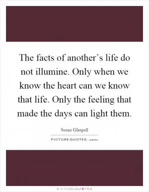 The facts of another’s life do not illumine. Only when we know the heart can we know that life. Only the feeling that made the days can light them Picture Quote #1