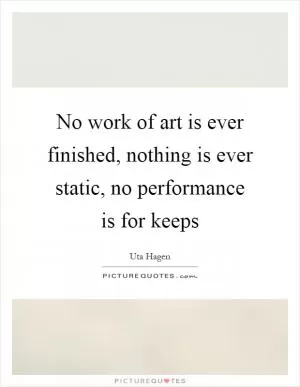 No work of art is ever finished, nothing is ever static, no performance is for keeps Picture Quote #1