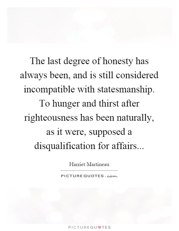 The last degree of honesty has always been, and is still considered incompatible with statesmanship. To hunger and thirst after righteousness has been naturally, as it were, supposed a disqualification for affairs Picture Quote #1