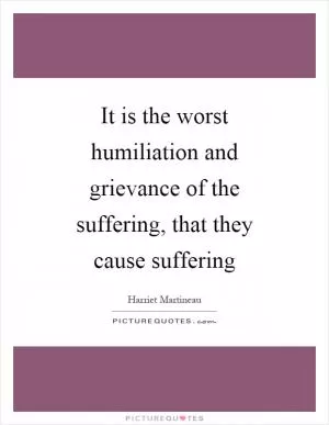 It is the worst humiliation and grievance of the suffering, that they cause suffering Picture Quote #1