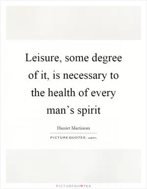 Leisure, some degree of it, is necessary to the health of every man’s spirit Picture Quote #1