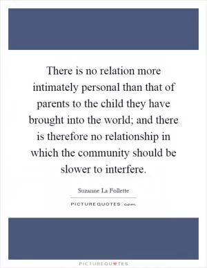 There is no relation more intimately personal than that of parents to the child they have brought into the world; and there is therefore no relationship in which the community should be slower to interfere Picture Quote #1
