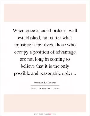 When once a social order is well established, no matter what injustice it involves, those who occupy a position of advantage are not long in coming to believe that it is the only possible and reasonable order Picture Quote #1