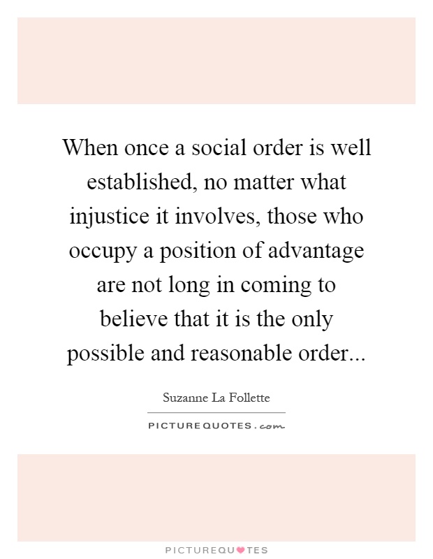 When once a social order is well established, no matter what injustice it involves, those who occupy a position of advantage are not long in coming to believe that it is the only possible and reasonable order Picture Quote #1
