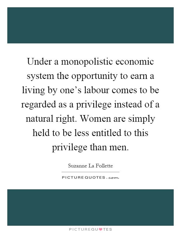 Under a monopolistic economic system the opportunity to earn a living by one's labour comes to be regarded as a privilege instead of a natural right. Women are simply held to be less entitled to this privilege than men Picture Quote #1
