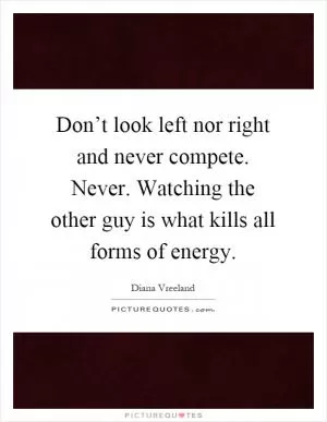 Don’t look left nor right and never compete. Never. Watching the other guy is what kills all forms of energy Picture Quote #1