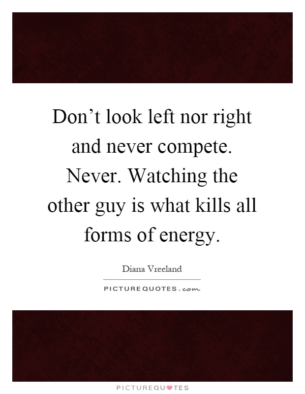 Don't look left nor right and never compete. Never. Watching the other guy is what kills all forms of energy Picture Quote #1