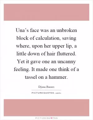 Una’s face was an unbroken block of calculation, saving where, upon her upper lip, a little down of hair fluttered. Yet it gave one an uncanny feeling. It made one think of a tassel on a hammer Picture Quote #1
