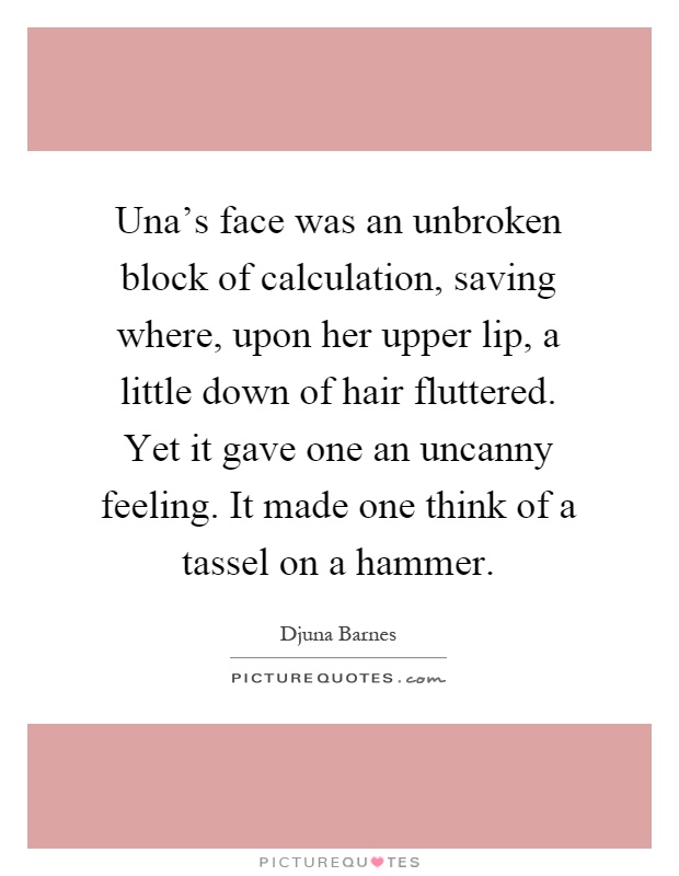 Una's face was an unbroken block of calculation, saving where, upon her upper lip, a little down of hair fluttered. Yet it gave one an uncanny feeling. It made one think of a tassel on a hammer Picture Quote #1