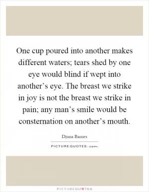 One cup poured into another makes different waters; tears shed by one eye would blind if wept into another’s eye. The breast we strike in joy is not the breast we strike in pain; any man’s smile would be consternation on another’s mouth Picture Quote #1