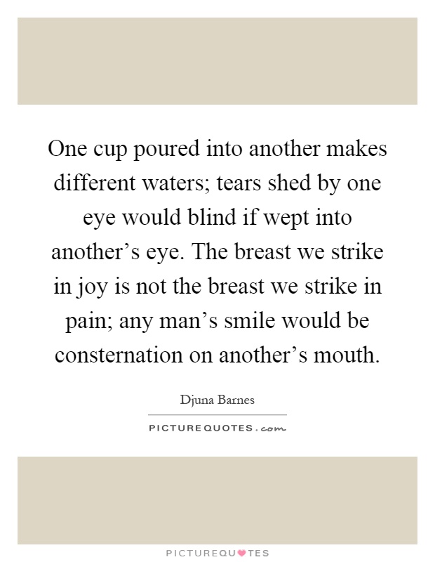 One cup poured into another makes different waters; tears shed by one eye would blind if wept into another's eye. The breast we strike in joy is not the breast we strike in pain; any man's smile would be consternation on another's mouth Picture Quote #1