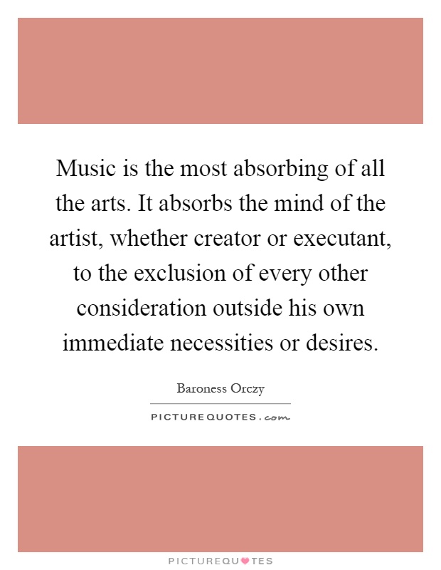 Music is the most absorbing of all the arts. It absorbs the mind of the artist, whether creator or executant, to the exclusion of every other consideration outside his own immediate necessities or desires Picture Quote #1