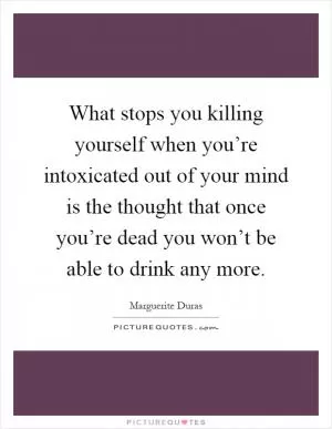What stops you killing yourself when you’re intoxicated out of your mind is the thought that once you’re dead you won’t be able to drink any more Picture Quote #1