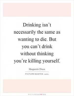Drinking isn’t necessarily the same as wanting to die. But you can’t drink without thinking you’re killing yourself Picture Quote #1
