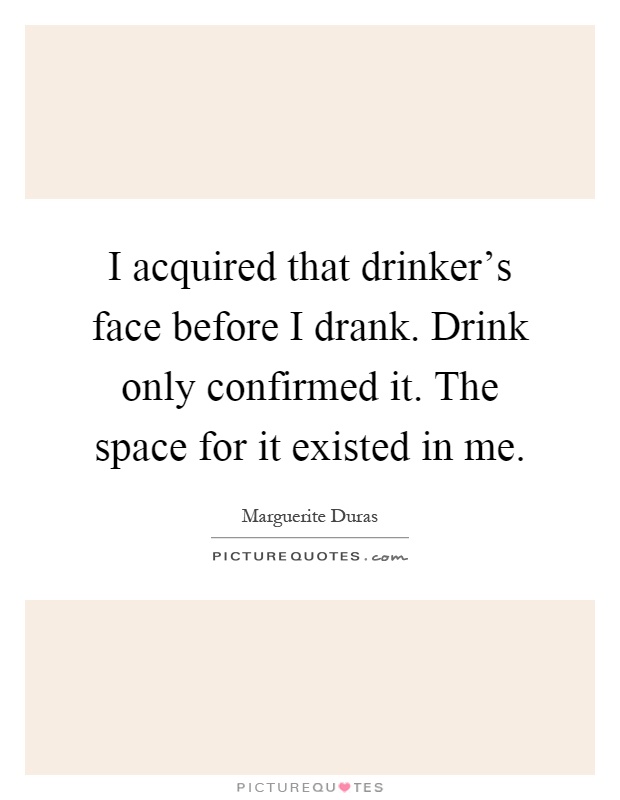 I acquired that drinker's face before I drank. Drink only confirmed it. The space for it existed in me Picture Quote #1
