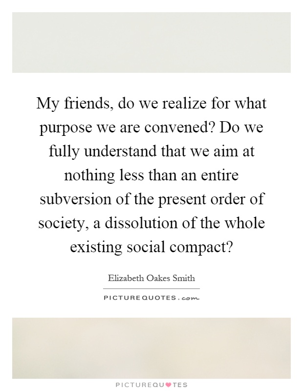 My friends, do we realize for what purpose we are convened? Do we fully understand that we aim at nothing less than an entire subversion of the present order of society, a dissolution of the whole existing social compact? Picture Quote #1