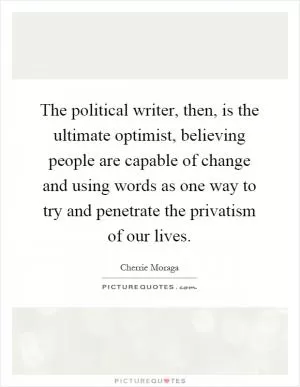 The political writer, then, is the ultimate optimist, believing people are capable of change and using words as one way to try and penetrate the privatism of our lives Picture Quote #1