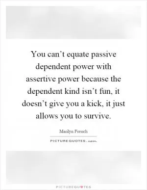 You can’t equate passive dependent power with assertive power because the dependent kind isn’t fun, it doesn’t give you a kick, it just allows you to survive Picture Quote #1